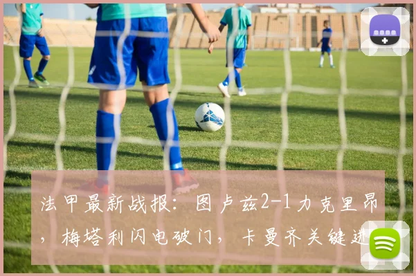 法甲最新战报:图卢兹2-1力克里昂,梅塔利闪电破门,卡曼齐关键进球锁定胜局录像回顾