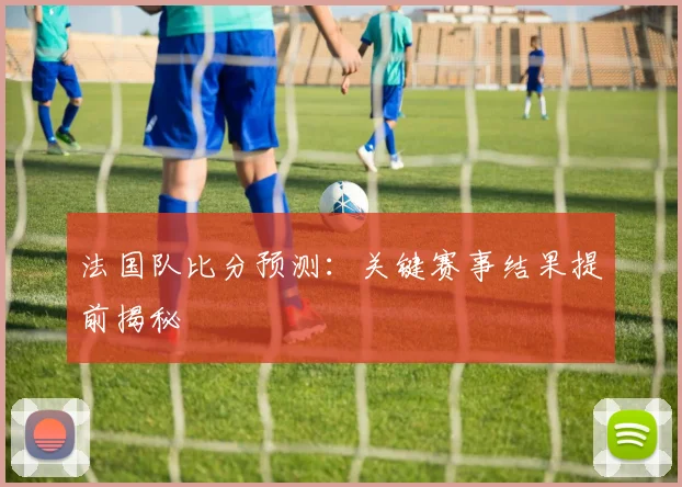 法国队比分预测：关键赛事结果提前揭秘