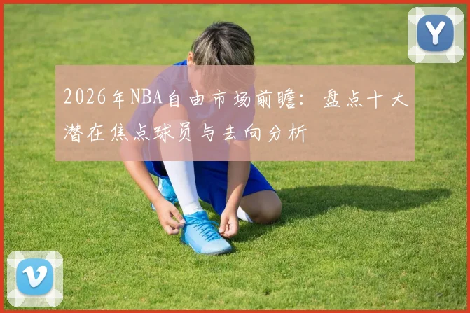 2026年NBA自由市场前瞻:盘点十大潜在焦点球员与去向分析