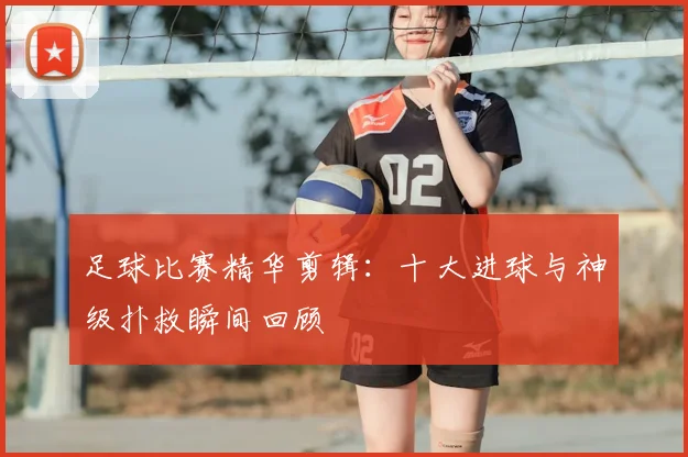 足球比赛精华剪辑:十大进球与神级扑救瞬间回顾