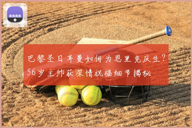 巴黎圣日耳曼如何为恩里克庆生?56岁主帅获深情祝福细节揭秘