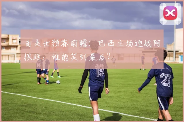南美世预赛前瞻：巴西主场迎战阿根廷，谁能笑到最后？