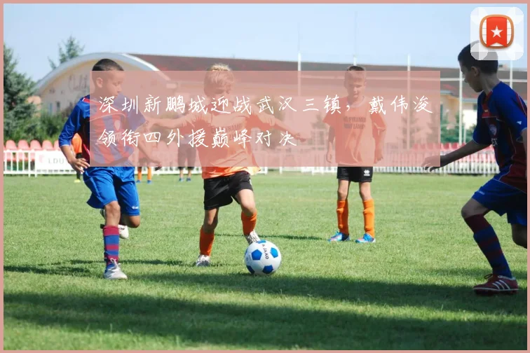 深圳新鹏城迎战武汉三镇，戴伟浚领衔四外援巅峰对决