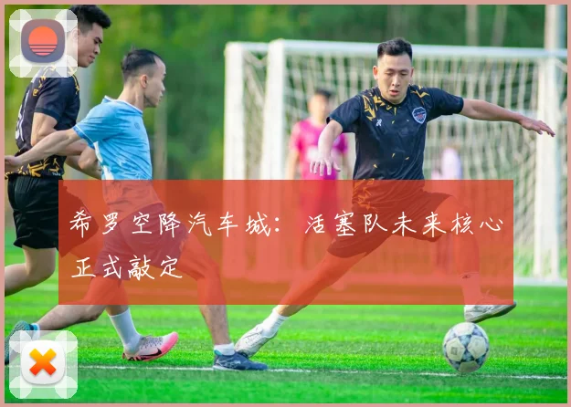 希罗空降汽车城:活塞队未来核心正式敲定