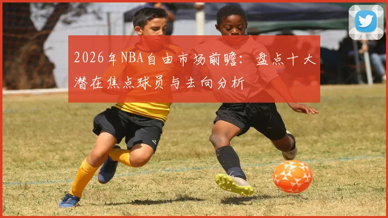 2026年NBA自由市场前瞻：盘点十大潜在焦点球员与去向分析