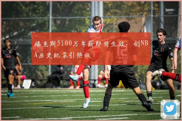 福克斯5100万年薪即将生效,创NBA历史纪录引热议
