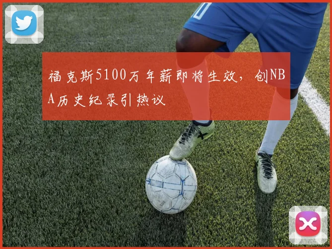 福克斯5100万年薪即将生效,创NBA历史纪录引热议